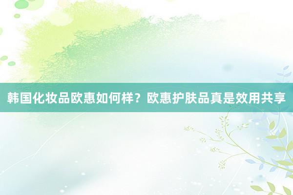 韩国化妆品欧惠如何样？欧惠护肤品真是效用共享