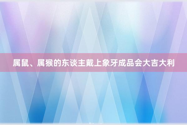 属鼠、属猴的东谈主戴上象牙成品会大吉大利